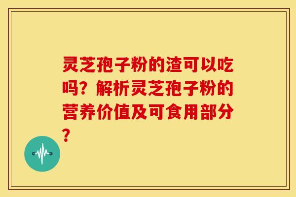 灵芝孢子粉的渣可以吃吗?解析灵芝孢子粉的营养价值及可食用部分?