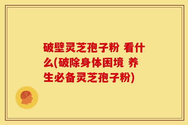 破壁灵芝孢子粉 看什么(破除身体困境 养生必备灵芝孢子粉)