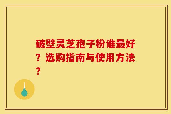 破壁灵芝孢子粉谁最好?选购指南与使用方法?
