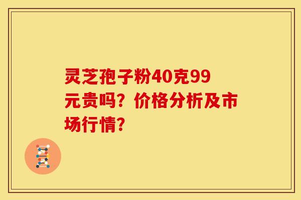 灵芝孢子粉40克99元贵吗?价格分析及市场行情?