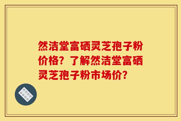 然洁堂富硒灵芝孢子粉价格？了解然洁堂富硒灵芝孢子粉市场价？