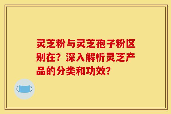 灵芝粉与灵芝孢子粉区别在?深入解析灵芝产品的分类和功效?