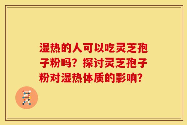 湿热的人可以吃灵芝孢子粉吗?探讨灵芝孢子粉对湿热体质的影响?