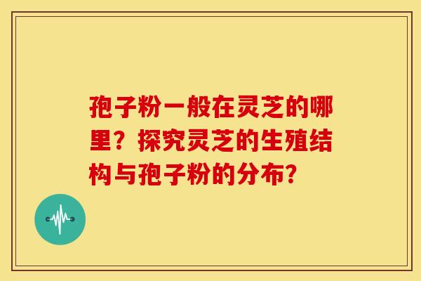 孢子粉一般在灵芝的哪里?探究灵芝的生殖结构与孢子粉的分布?