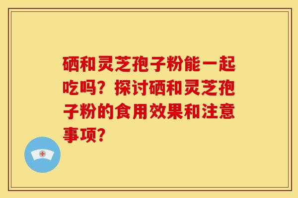 硒和灵芝孢子粉能一起吃吗？探讨硒和灵芝孢子粉的食用效果和注意事项？