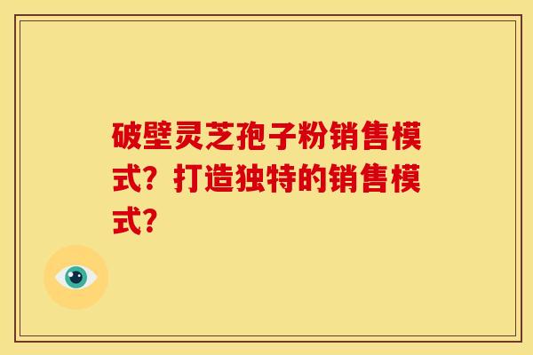 破壁灵芝孢子粉销售模式?打造独特的销售模式?