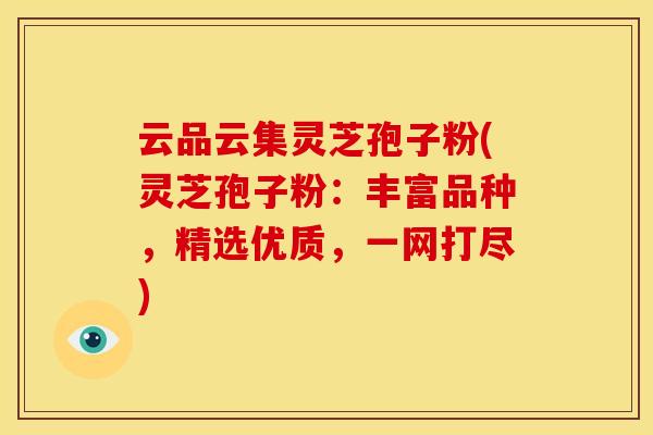 云品云集灵芝孢子粉(灵芝孢子粉：丰富品种，精选优质，一网打尽)