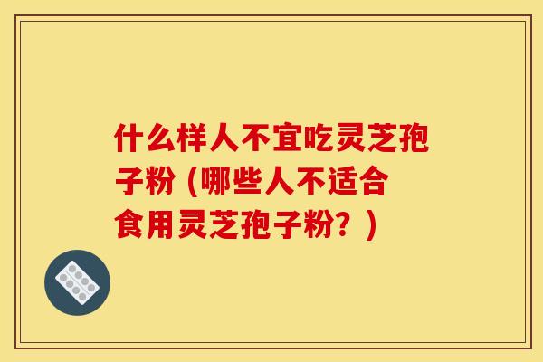 什么样人不宜吃灵芝孢子粉 (哪些人不适合食用灵芝孢子粉？)