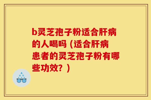 b灵芝孢子粉适合肝病的人喝吗 (适合肝病患者的灵芝孢子粉有哪些功效?)