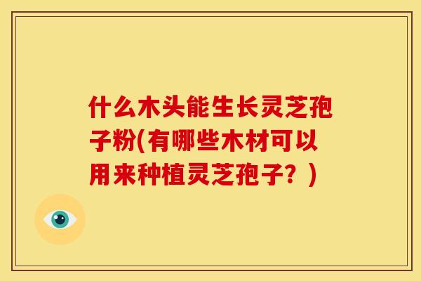 什么木头能生长灵芝孢子粉(有哪些木材可以用来种植灵芝孢子？)