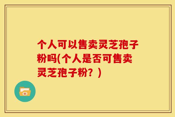 个人可以售卖灵芝孢子粉吗(个人是否可售卖灵芝孢子粉?)