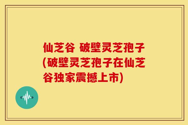仙芝谷 破壁灵芝孢子(破壁灵芝孢子在仙芝谷独家震撼上市)