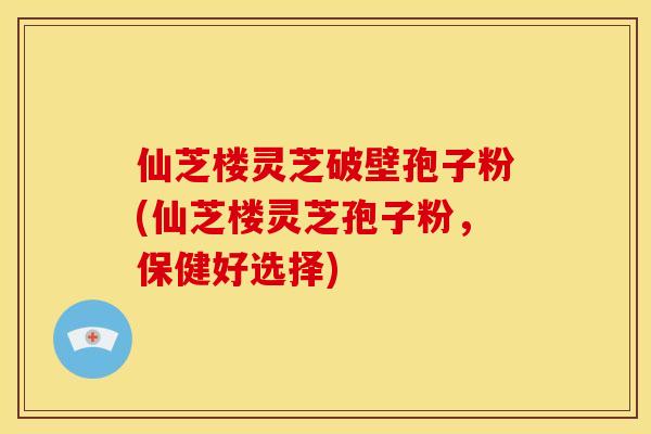 仙芝楼灵芝破壁孢子粉(仙芝楼灵芝孢子粉,保健好选择)