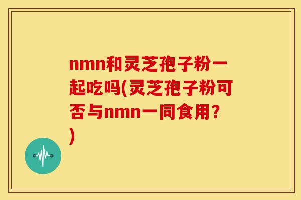 nmn和灵芝孢子粉一起吃吗(灵芝孢子粉可否与nmn一同食用?)