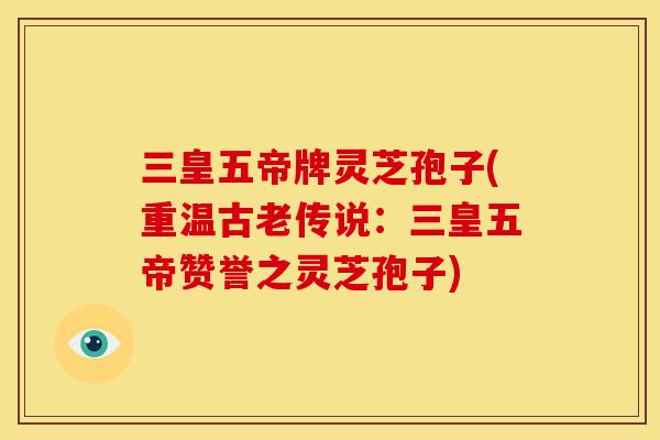 三皇五帝牌灵芝孢子(重温古老传说：三皇五帝赞誉之灵芝孢子)