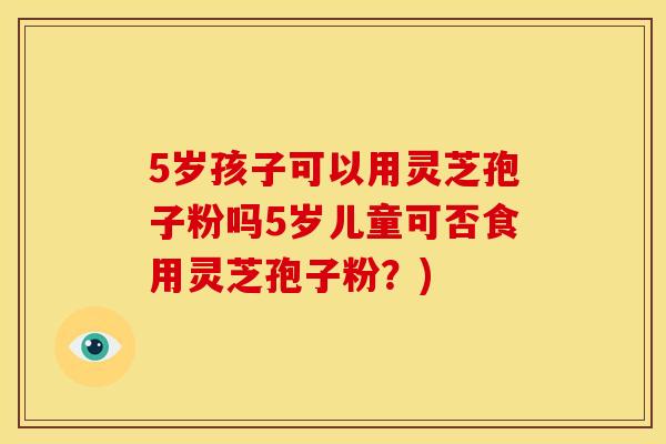 5岁孩子可以用灵芝孢子粉吗5岁儿童可否食用灵芝孢子粉?)