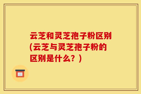 云芝和灵芝孢子粉区别(云芝与灵芝孢子粉的区别是什么?)