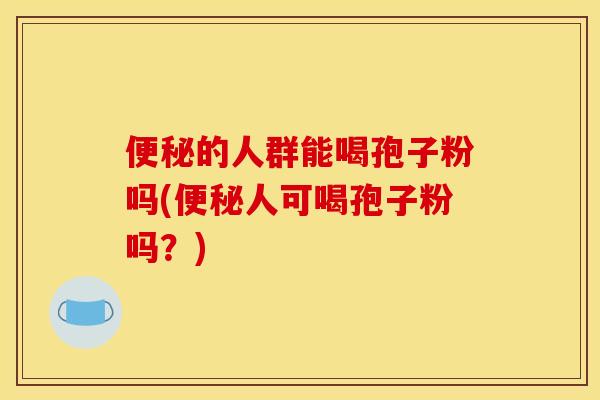 便秘的人群能喝孢子粉吗(便秘人可喝孢子粉吗？)