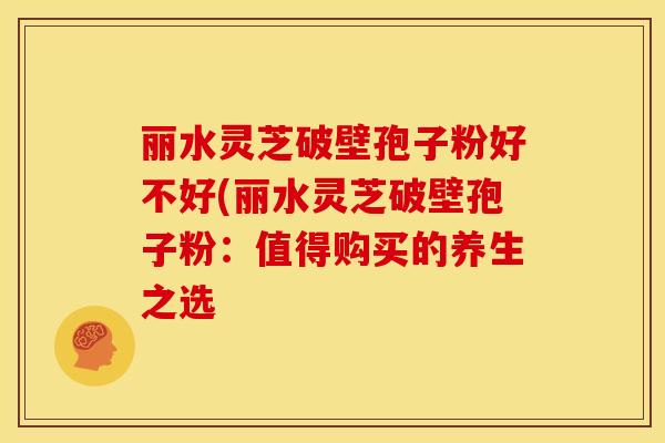 丽水灵芝破壁孢子粉好不好(丽水灵芝破壁孢子粉:值得购买的养生之选