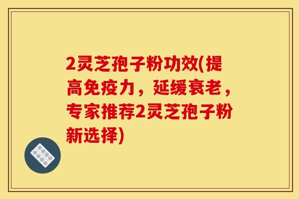 2灵芝孢子粉功效(提高免疫力,延缓衰老,专家推荐2灵芝孢子粉新选择)