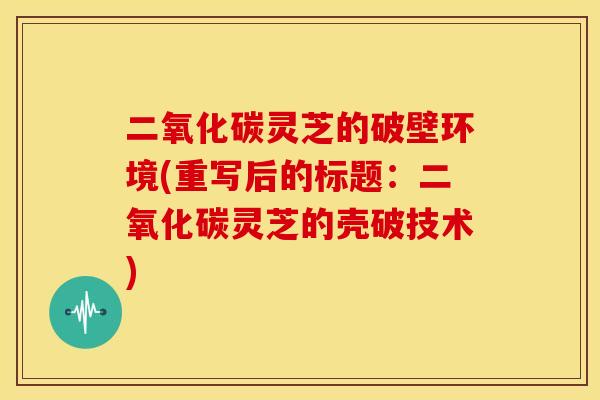 二氧化碳灵芝的破壁环境(重写后的标题：二氧化碳灵芝的壳破技术)