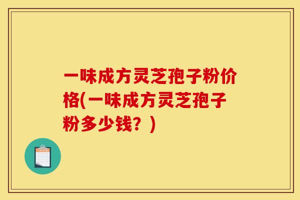 一味成方灵芝孢子粉价格(一味成方灵芝孢子粉多少钱?)