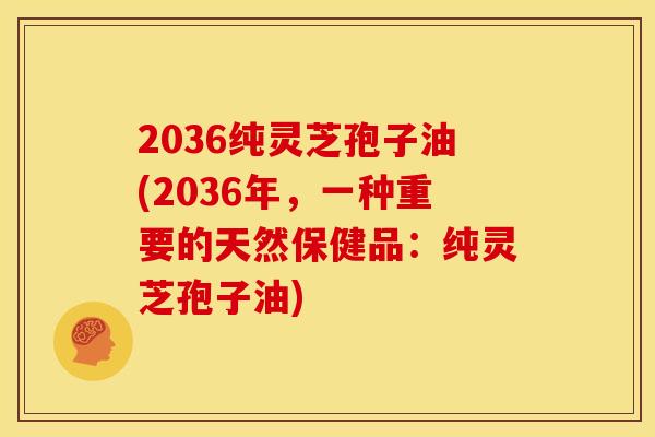 2036纯灵芝孢子油(2036年,一种重要的天然保健品:纯灵芝孢子油)