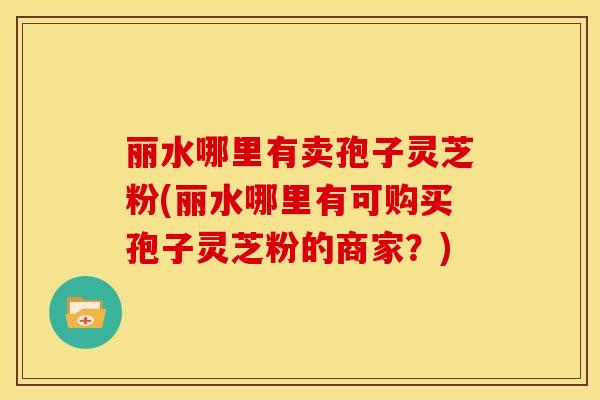 丽水哪里有卖孢子灵芝粉(丽水哪里有可购买孢子灵芝粉的商家?)