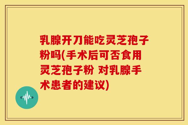 乳腺开刀能吃灵芝孢子粉吗(手术后可否食用灵芝孢子粉 对乳腺手术患者的建议)