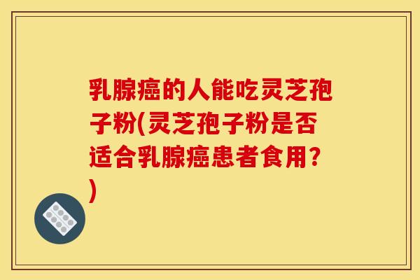 乳腺癌的人能吃灵芝孢子粉(灵芝孢子粉是否适合乳腺癌患者食用?)