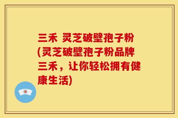 三禾 灵芝破壁孢子粉(灵芝破壁孢子粉品牌三禾，让你轻松拥有健康生活)