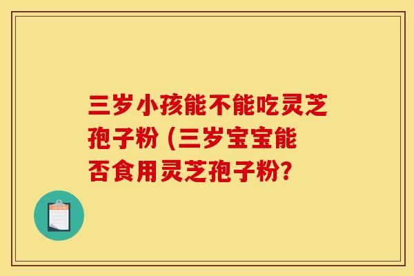 三岁小孩能不能吃灵芝孢子粉 (三岁宝宝能否食用灵芝孢子粉?