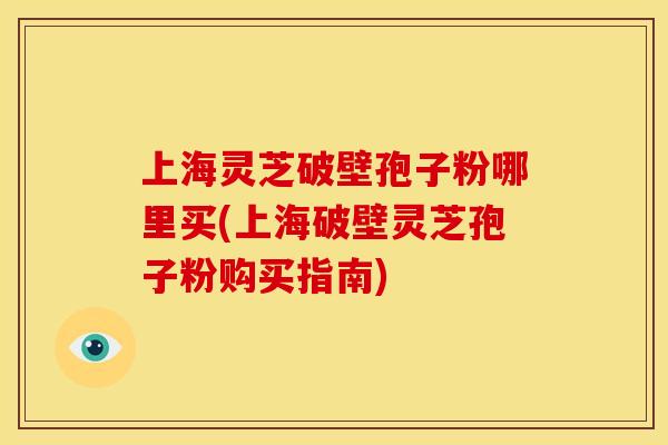 上海灵芝破壁孢子粉哪里买(上海破壁灵芝孢子粉购买指南)