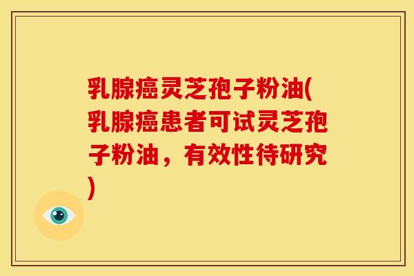 乳腺癌灵芝孢子粉油(乳腺癌患者可试灵芝孢子粉油,有效性待研究)