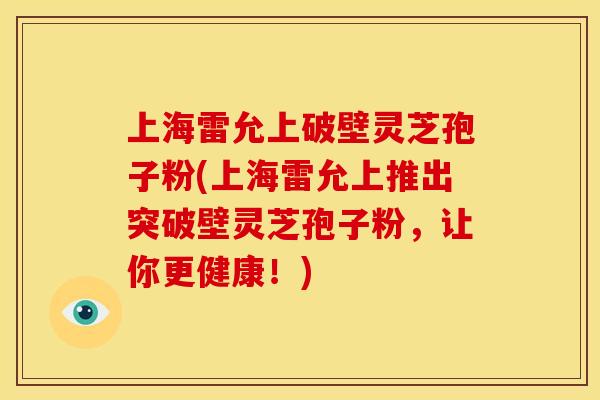 上海雷允上破壁灵芝孢子粉(上海雷允上推出突破壁灵芝孢子粉，让你更健康！)