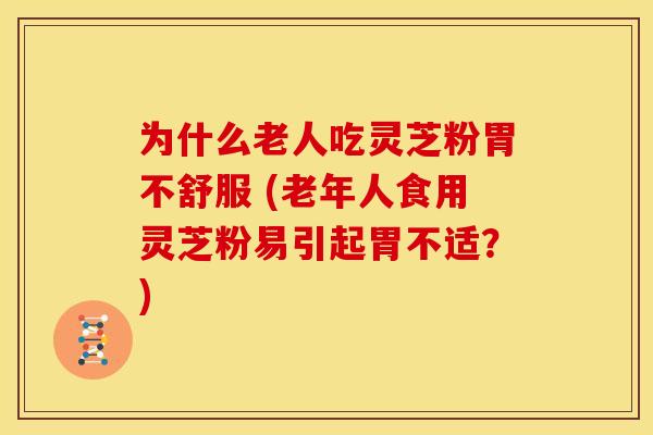 为什么老人吃灵芝粉胃不舒服 (老年人食用灵芝粉易引起胃不适?)