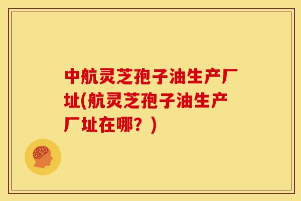中航灵芝孢子油生产厂址(航灵芝孢子油生产厂址在哪?)