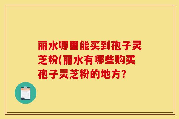 丽水哪里能买到孢子灵芝粉(丽水有哪些购买孢子灵芝粉的地方？