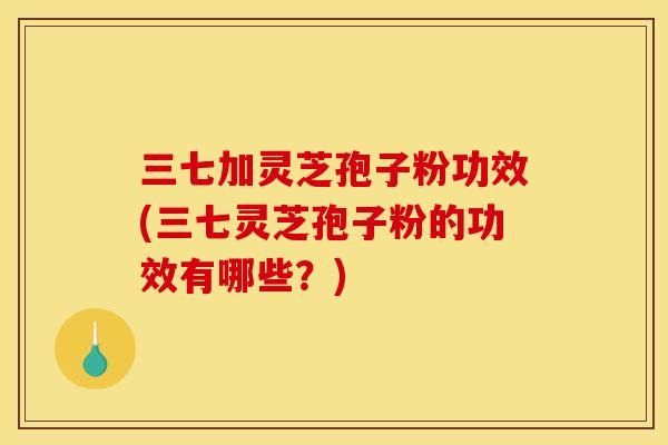 三七加灵芝孢子粉功效(三七灵芝孢子粉的功效有哪些?)