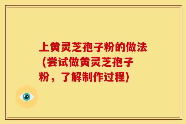 上黄灵芝孢子粉的做法 (尝试做黄灵芝孢子粉，了解制作过程)