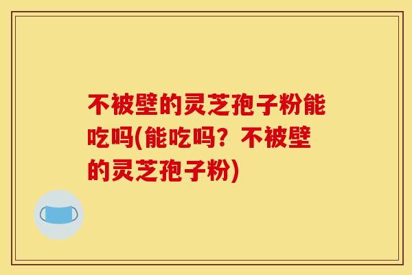 不被壁的灵芝孢子粉能吃吗(能吃吗？不被壁的灵芝孢子粉)