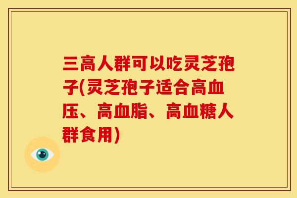 三高人群可以吃灵芝孢子(灵芝孢子适合高血压、高血脂、高血糖人群食用)