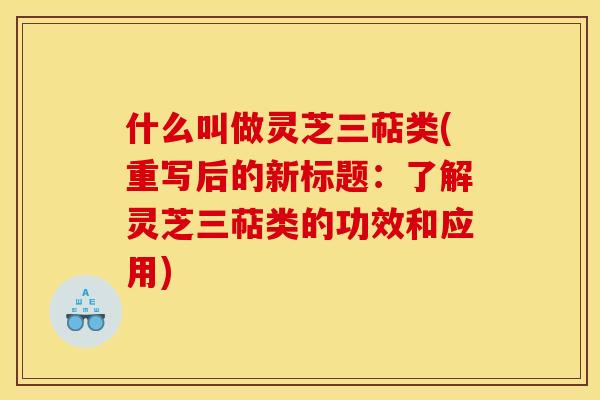 什么叫做灵芝三萜类(重写后的新标题:了解灵芝三萜类的功效和应用)