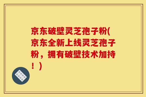 京东破壁灵芝孢子粉(京东全新上线灵芝孢子粉,拥有破壁技术加持!)