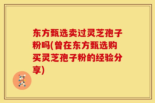 东方甄选卖过灵芝孢子粉吗(曾在东方甄选购买灵芝孢子粉的经验分享)