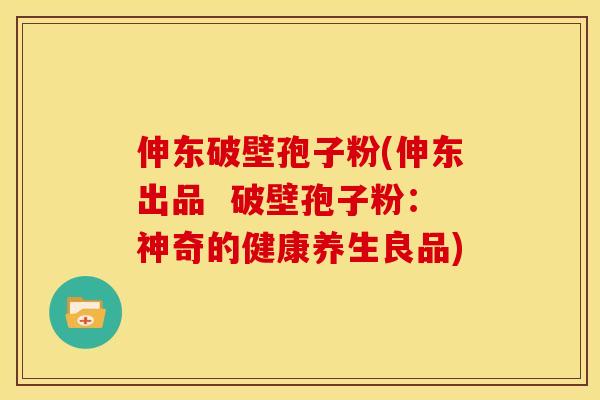 伸东破壁孢子粉(伸东出品 破壁孢子粉:神奇的健康养生良品)