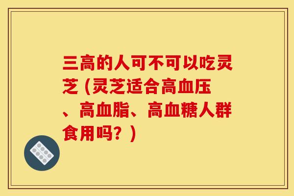 三高的人可不可以吃灵芝 (灵芝适合高血压、高血脂、高血糖人群食用吗？)