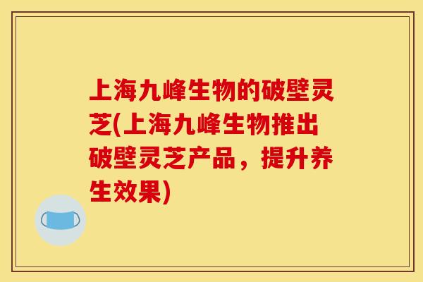 上海九峰生物的破壁灵芝(上海九峰生物推出破壁灵芝产品，提升养生效果)