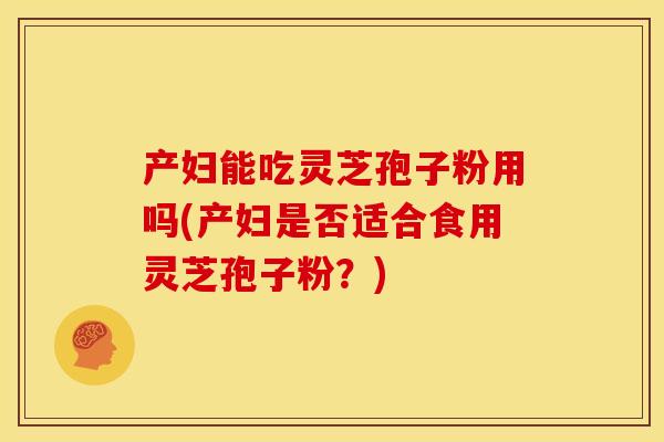 产妇能吃灵芝孢子粉用吗(产妇是否适合食用灵芝孢子粉?)