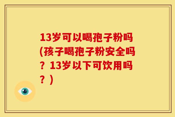 13岁可以喝孢子粉吗(孩子喝孢子粉安全吗?13岁以下可饮用吗?)